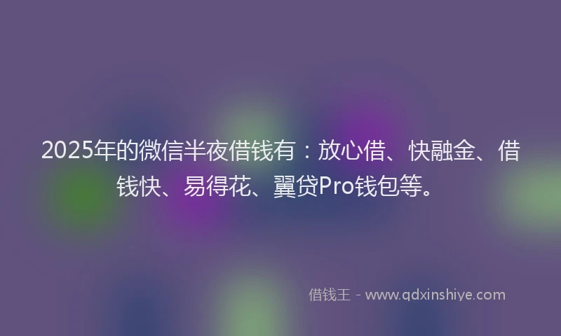 2025年的微信半夜借钱有：放心借、快融金、借钱快、易得花、翼贷Pro钱包等。