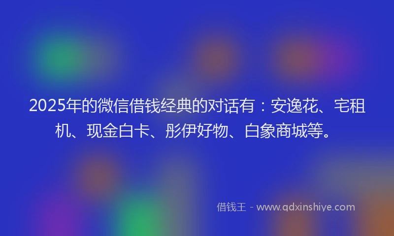 2025年的微信借钱经典的对话有：安逸花、宅租机、现金白卡、彤伊好物、白象商城等。