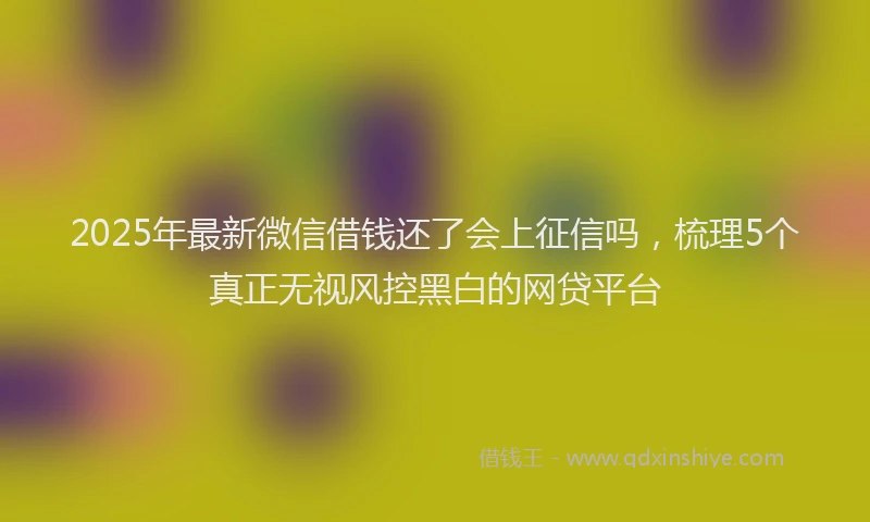 2025年最新微信借钱还了会上征信吗，梳理5个真正无视风控黑白的网贷平台