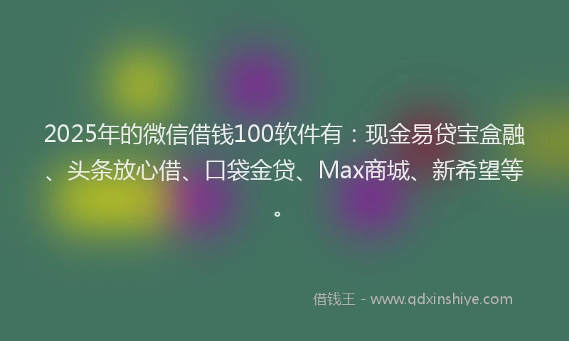 2025年的微信借钱100软件有：现金易贷宝盒融、头条放心借、口袋金贷、Max商城、新希望等。