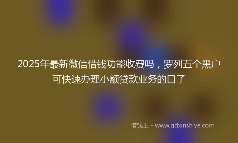 2025年最新微信借钱功能收费吗，罗列五个黑户可快速办理小额贷款业务的口子