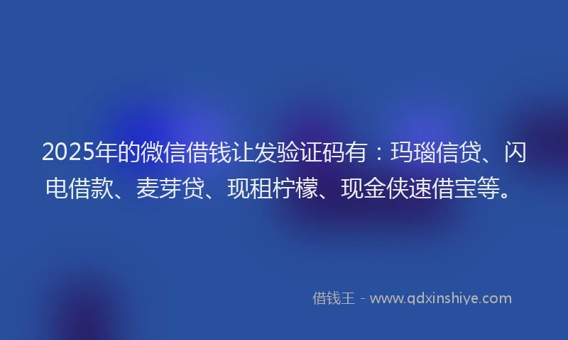 2025年的微信借钱让发验证码有：玛瑙信贷、闪电借款、麦芽贷、现租柠檬、现金侠速借宝等。