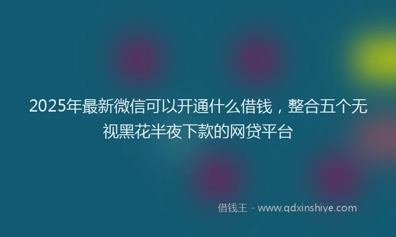 2025年最新微信可以开通什么借钱，整合五个无视黑花半夜下款的网贷平台