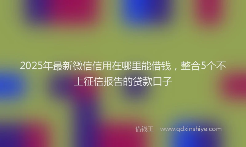 2025年最新微信信用在哪里能借钱，整合5个不上征信报告的贷款口子