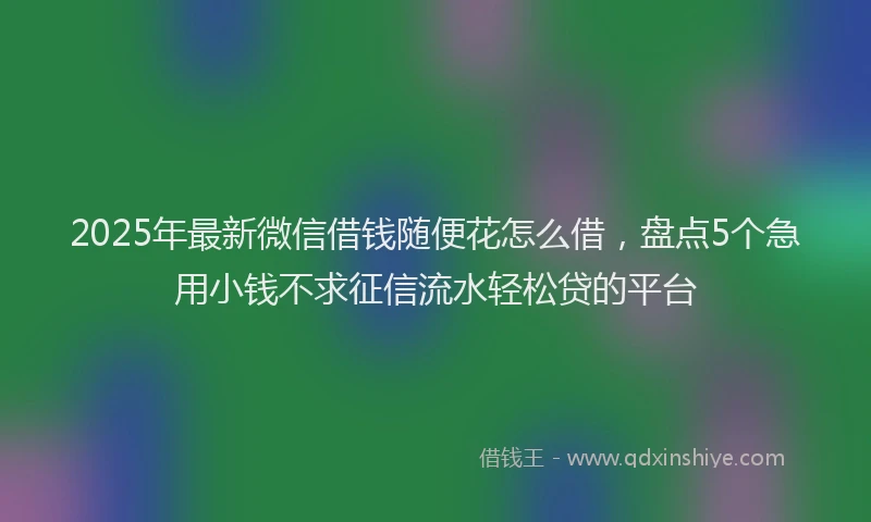 2025年最新微信借钱随便花怎么借，盘点5个急用小钱不求征信流水轻松贷的平台