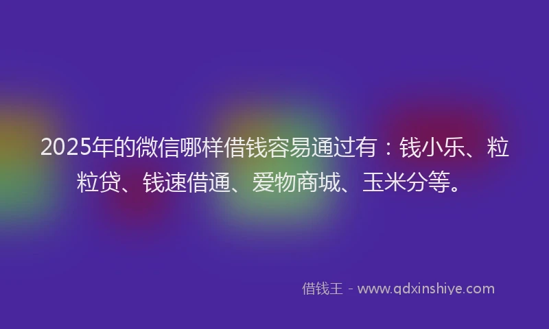 2025年的微信哪样借钱容易通过有：钱小乐、粒粒贷、钱速借通、爱物商城、玉米分等。