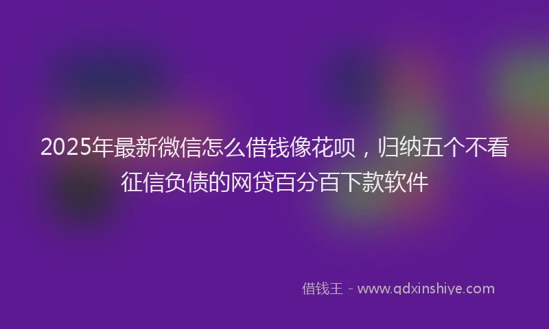 2025年最新微信怎么借钱像花呗，归纳五个不看征信负债的网贷百分百下款软件