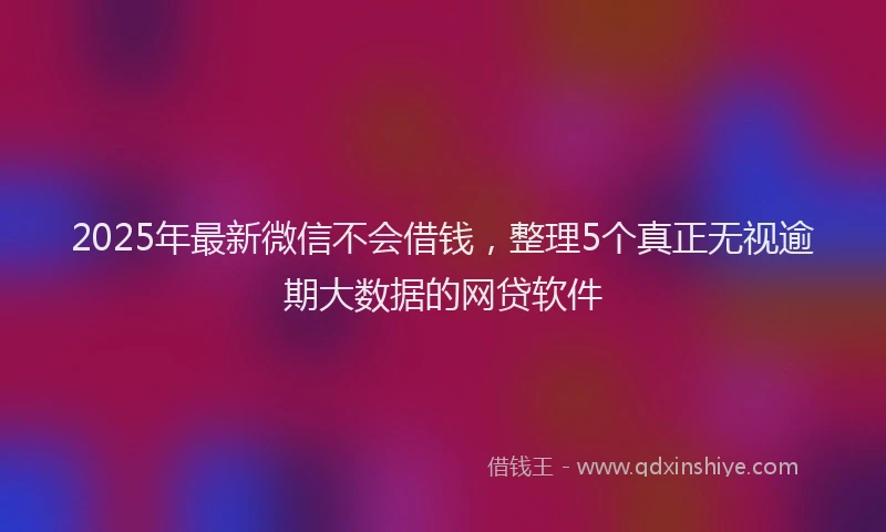 2025年最新微信不会借钱，整理5个真正无视逾期大数据的网贷软件