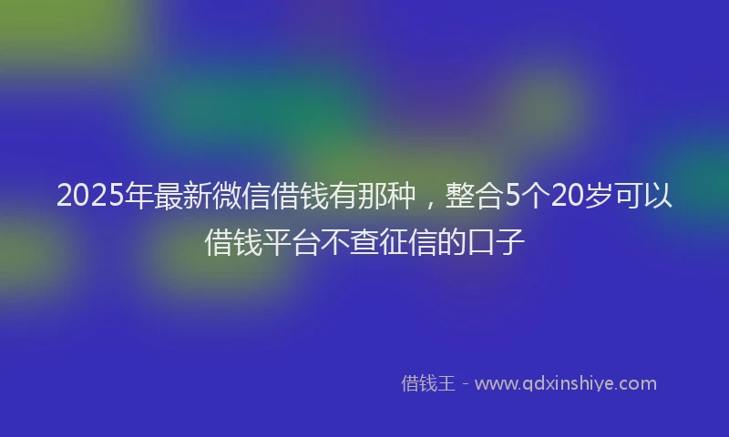 2025年最新微信借钱有那种，整合5个20岁可以借钱平台不查征信的口子
