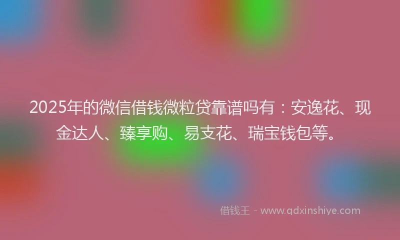 2025年的微信借钱微粒贷靠谱吗有:安逸花、现金达人、臻享购、易支花、瑞宝钱包等。