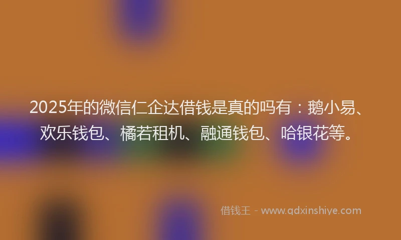 2025年的微信仁企达借钱是真的吗有：鹅小易、欢乐钱包、橘若租机、融通钱包、哈银花等。