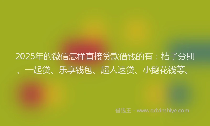 2025年的微信怎样直接贷款借钱的有：桔子分期、一起贷、乐享钱包、超人速贷、小鹅花钱等。