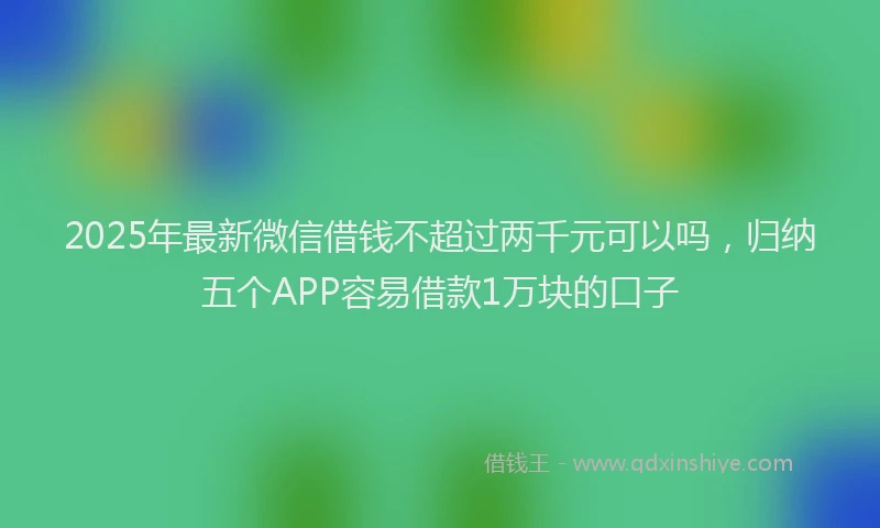 2025年最新微信借钱不超过两千元可以吗，归纳五个APP容易借款1万块的口子