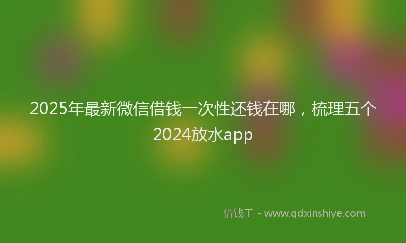 2025年最新微信借钱一次性还钱在哪，梳理五个2024放水app