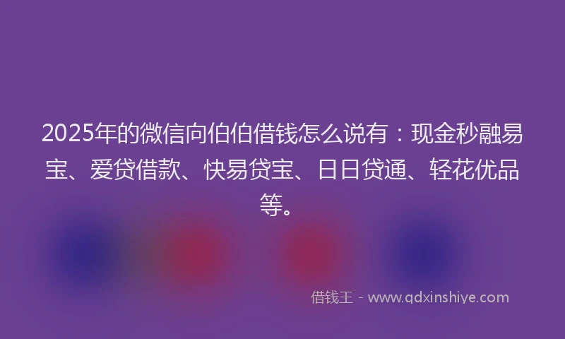 2025年的微信向伯伯借钱怎么说有：现金秒融易宝、爱贷借款、快易贷宝、日日贷通、轻花优品等。