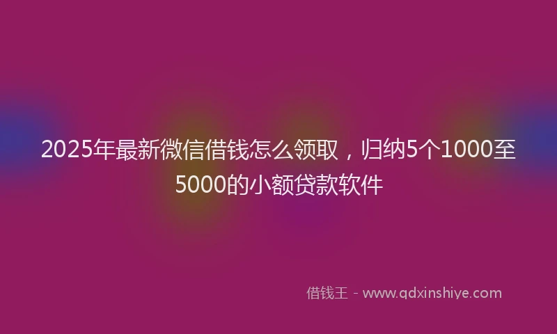 2025年最新微信借钱怎么领取，归纳5个1000至5000的小额贷款软件