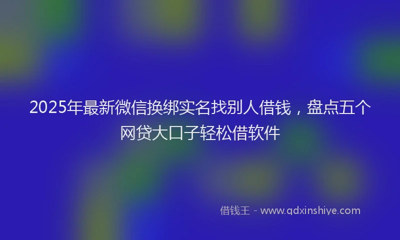 2025年最新微信换绑实名找别人借钱，盘点五个网贷大口子轻松借软件
