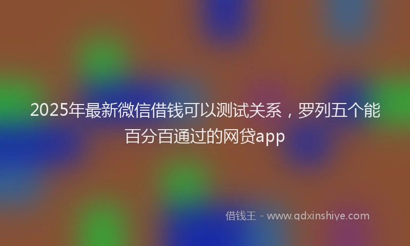 2025年最新微信借钱可以测试关系，罗列五个能百分百通过的网贷app