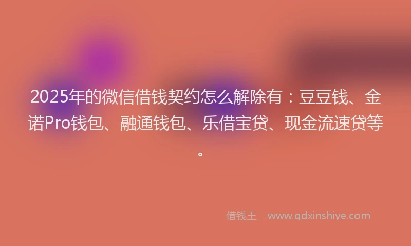 2025年的微信借钱契约怎么解除有：豆豆钱、金诺Pro钱包、融通钱包、乐借宝贷、现金流速贷等。