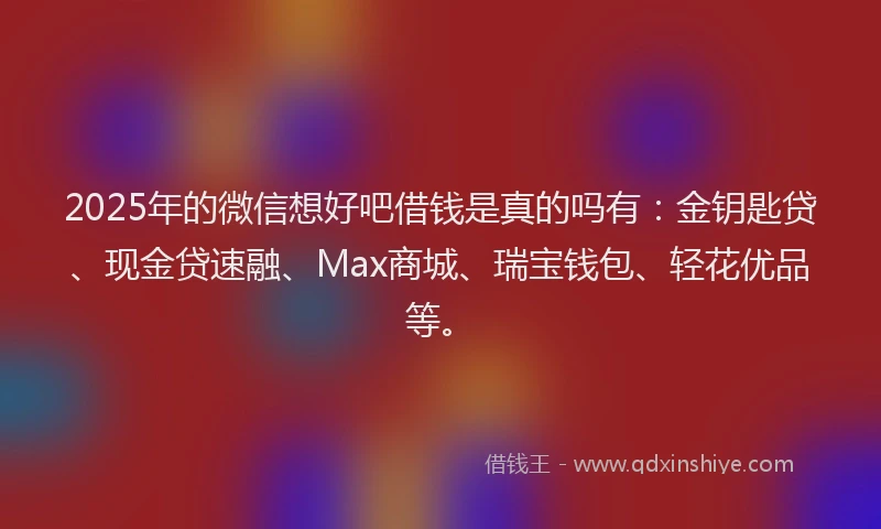 2025年的微信想好吧借钱是真的吗有：金钥匙贷、现金贷速融、Max商城、瑞宝钱包、轻花优品等。