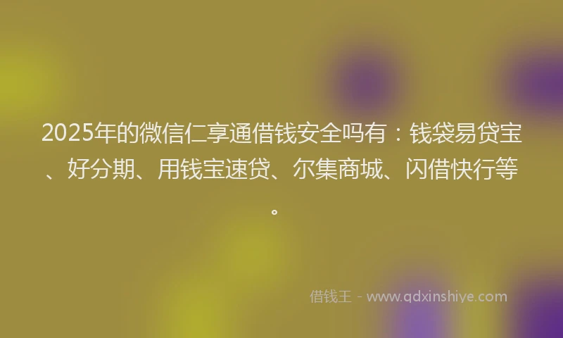 2025年的微信仁享通借钱安全吗有：钱袋易贷宝、好分期、用钱宝速贷、尔集商城、闪借快行等。