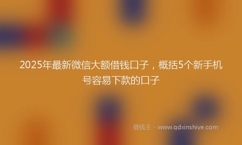 2025年最新微信大额借钱口子，概括5个新手机号容易下款的口子