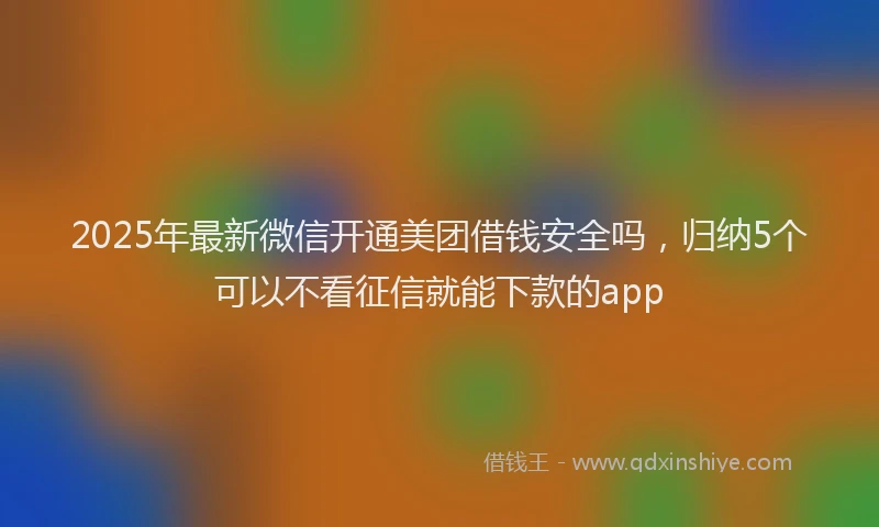 2025年最新微信开通美团借钱安全吗，归纳5个可以不看征信就能下款的app