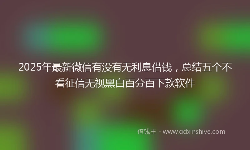 2025年最新微信有没有无利息借钱，总结五个不看征信无视黑白百分百下款软件