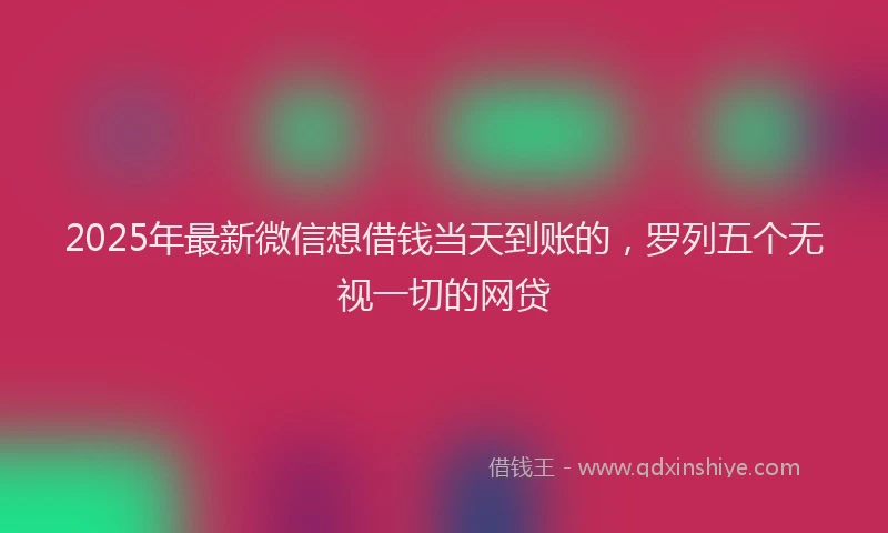 2025年最新微信想借钱当天到账的，罗列五个无视一切的网贷