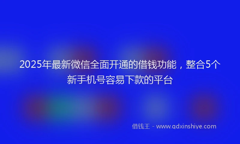 2025年最新微信全面开通的借钱功能，整合5个新手机号容易下款的平台