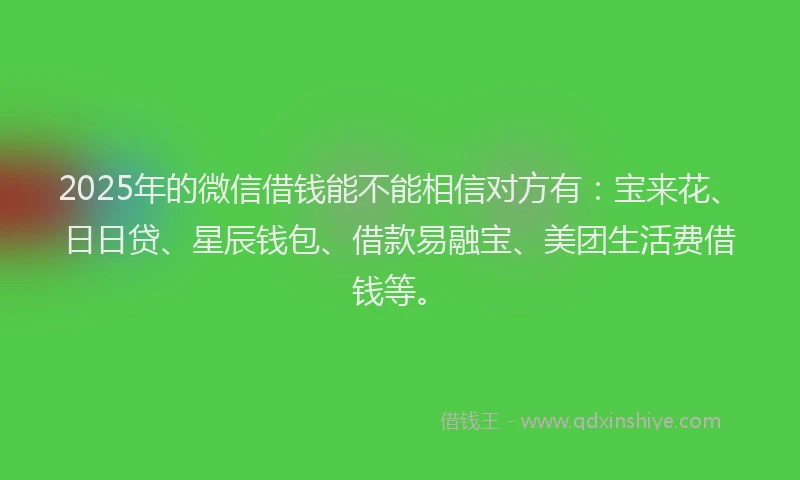 2025年的微信借钱能不能相信对方有：宝来花、日日贷、星辰钱包、借款易融宝、美团生活费借钱等。