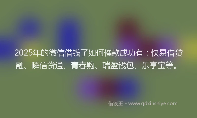 2025年的微信借钱了如何催款成功有：快易借贷融、瞬信贷通、青春购、瑞盈钱包、乐享宝等。