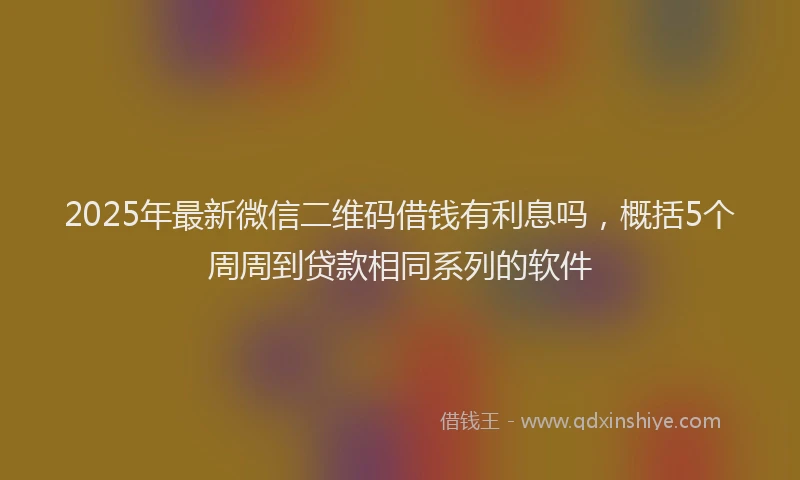 2025年最新微信二维码借钱有利息吗，概括5个周周到贷款相同系列的软件