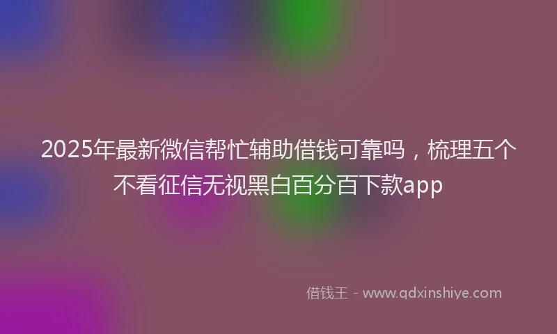 2025年最新微信帮忙辅助借钱可靠吗，梳理五个不看征信无视黑白百分百下款app