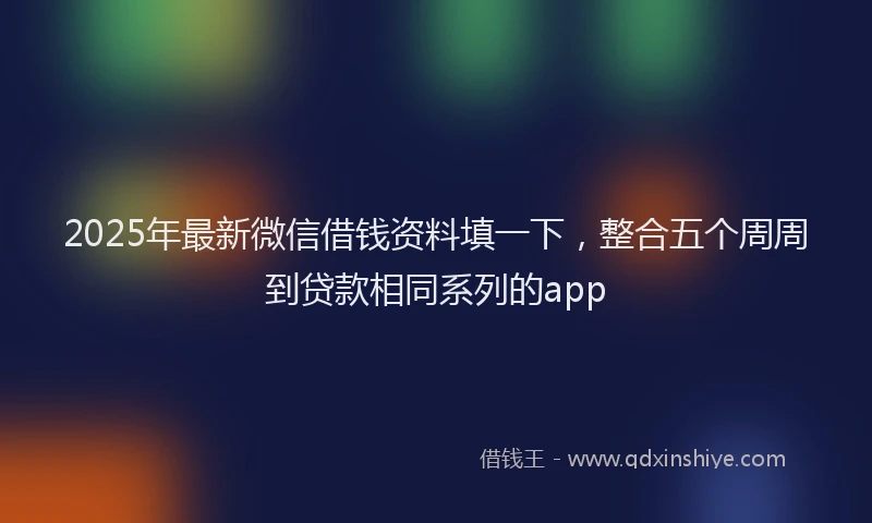 2025年最新微信借钱资料填一下，整合五个周周到贷款相同系列的app
