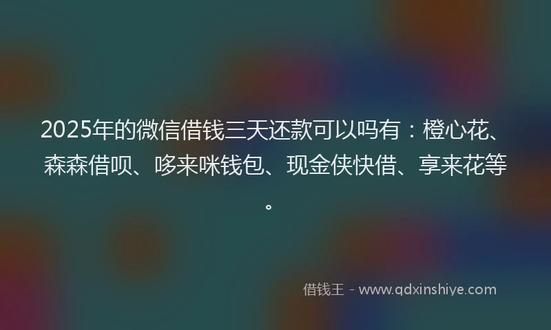 2025年的微信借钱三天还款可以吗有：橙心花、森森借呗、哆来咪钱包、现金侠快借、享来花等。