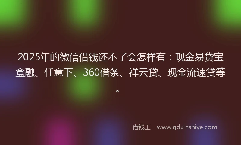 2025年的微信借钱还不了会怎样有：现金易贷宝盒融、任意下、360借条、祥云贷、现金流速贷等。