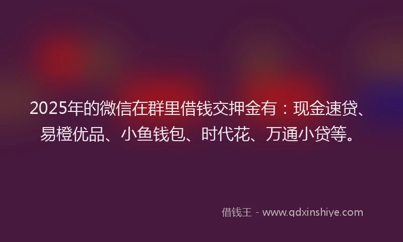 2025年的微信在群里借钱交押金有：现金速贷、易橙优品、小鱼钱包、时代花、万通小贷等。