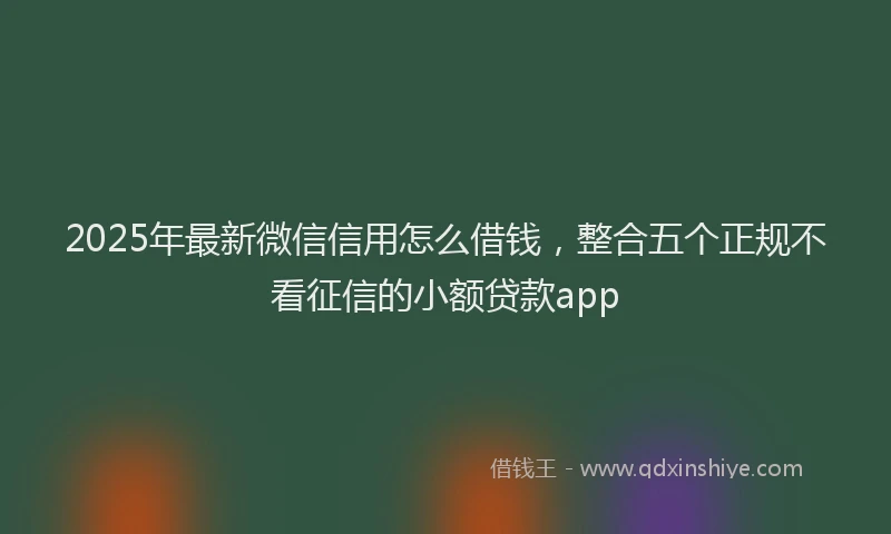 2025年最新微信信用怎么借钱，整合五个正规不看征信的小额贷款app