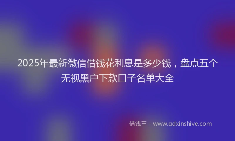 2025年最新微信借钱花利息是多少钱，盘点五个无视黑户下款口子名单大全