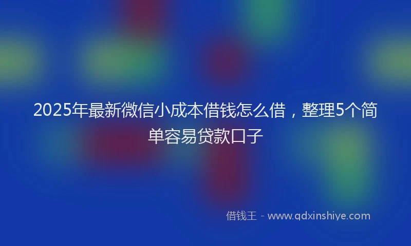 2025年最新微信小成本借钱怎么借，整理5个简单容易贷款口子