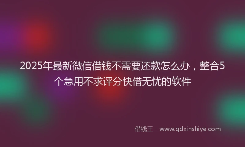 2025年最新微信借钱不需要还款怎么办，整合5个急用不求评分快借无忧的软件