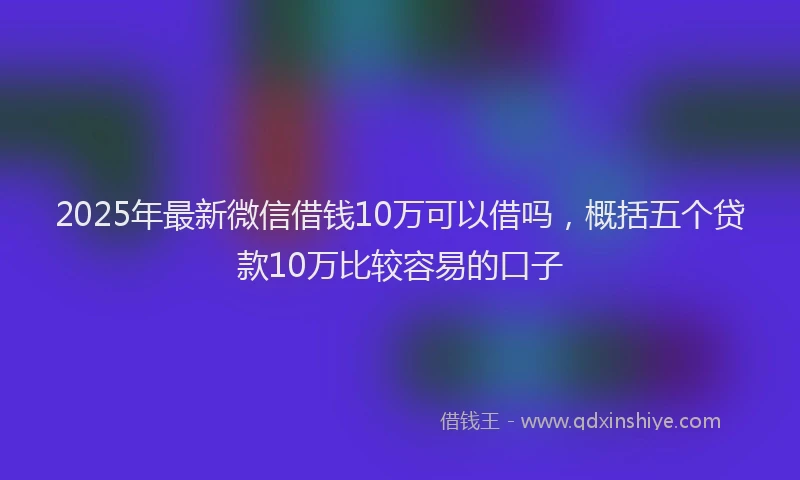 2025年最新微信借钱10万可以借吗，概括五个贷款10万比较容易的口子