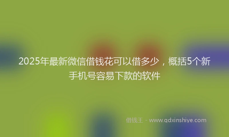 2025年最新微信借钱花可以借多少，概括5个新手机号容易下款的软件