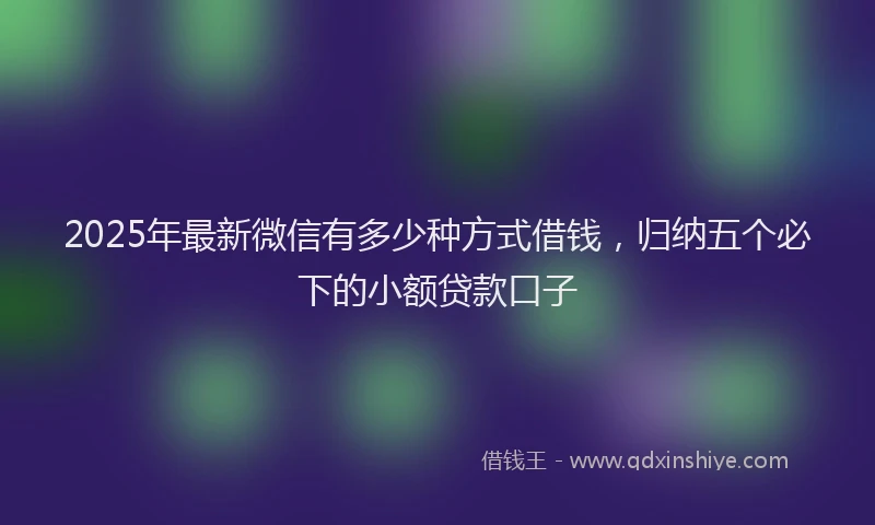 2025年最新微信有多少种方式借钱，归纳五个必下的小额贷款口子
