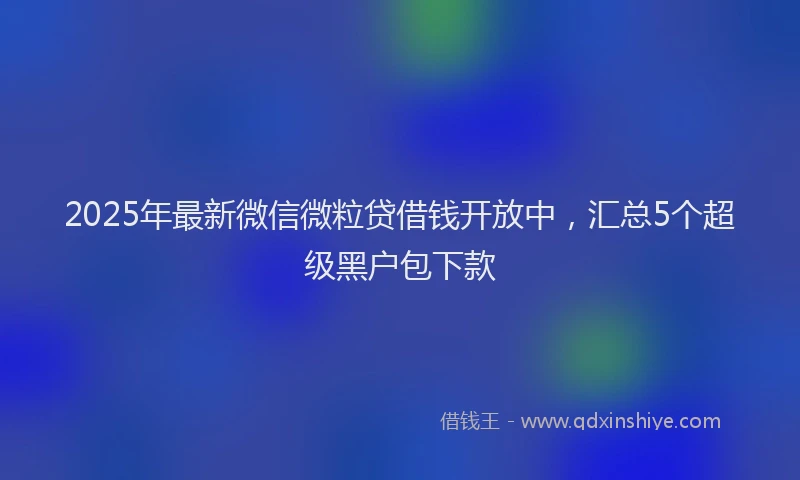 2025年最新微信微粒贷借钱开放中，汇总5个超级黑户包下款