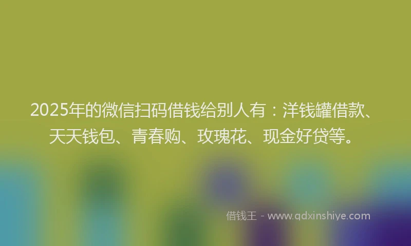 2025年的微信扫码借钱给别人有：洋钱罐借款、天天钱包、青春购、玫瑰花、现金好贷等。