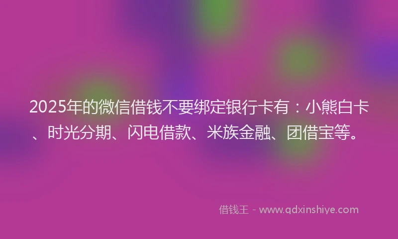 2025年的微信借钱不要绑定银行卡有：小熊白卡、时光分期、闪电借款、米族金融、团借宝等。