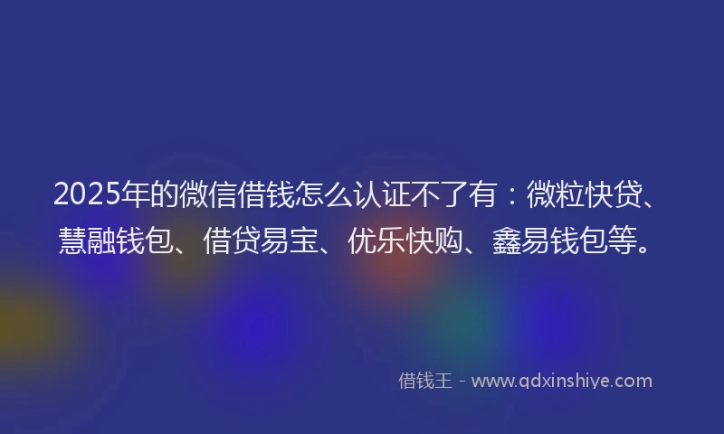 2025年的微信借钱怎么认证不了有：微粒快贷、慧融钱包、借贷易宝、优乐快购、鑫易钱包等。