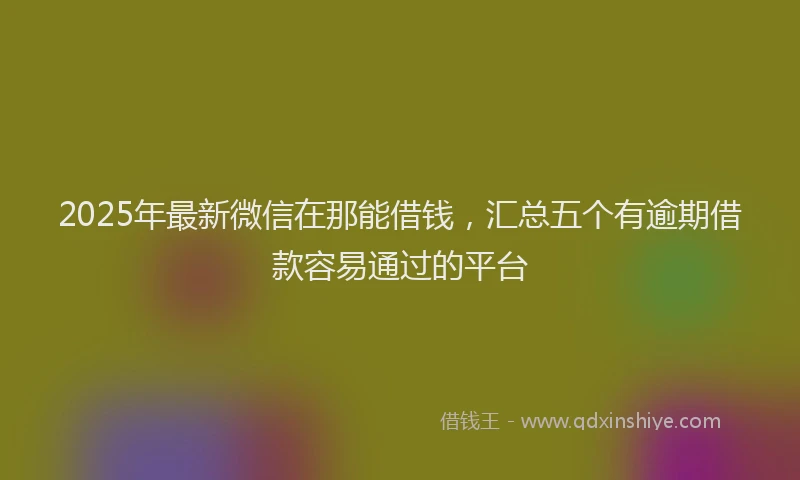 2025年最新微信在那能借钱，汇总五个有逾期借款容易通过的平台